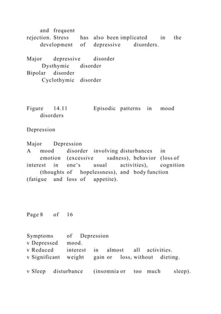 and frequent
rejection. Stress has also been implicated in the
development of depressive disorders.
Major depressive disorder
Dysthymic disorder
Bipolar disorder
Cyclothymic disorder
Figure 14.11 Episodic patterns in mood
disorders
Depression
Major Depression
A mood disorder involving disturbances in
emotion (excessive sadness), behavior (loss of
interest in one’s usual activities), cognition
(thoughts of hopelessness), and body function
(fatigue and loss of appetite).
Page 8 of 16
Symptoms of Depression
v Depressed mood.
v Reduced interest in almost all activities.
v Significant weight gain or loss, without dieting.
v Sleep disturbance (insomnia or too much sleep).
 