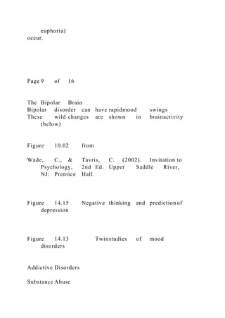 euphoria)
occur.
Page 9 of 16
The Bipolar Brain
Bipolar disorder can have rapidmood swings
These wild changes are shown in brainactivity
(below)
Figure 10.02 from
Wade, C., & Tavris, C. (2002). Invitation to
Psychology, 2nd Ed. Upper Saddle River,
NJ: Prentice Hall.
Figure 14.15 Negative thinking and prediction of
depression
Figure 14.13 Twinstudies of mood
disorders
Addictive Disorders
Substance Abuse
 
