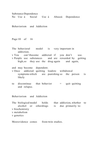 Substance Dependence
No Use à Social Use à Abuseà Dependence
Behaviorism and Addiction
Page 10 of 16
The behavioral model is very important in
addiction.
v You can’tbecome addicted if you don’t use.
v People use substances and are rewarded by getting
high,so they use the drug again and again,
and may become dependent.
v Once addicted quitting leadsto withdrawal
symptoms which are punishing so the person is
likely
to discontinue that behavior = quit quitting
and relapse.
Behaviorism and Addiction
The biological model holds that addiction, whether to
alcohol or otherdrugs is due primarily to:
v biochemistry
v metabolism
v genetics
Mostevidence comes from twin studies.
 