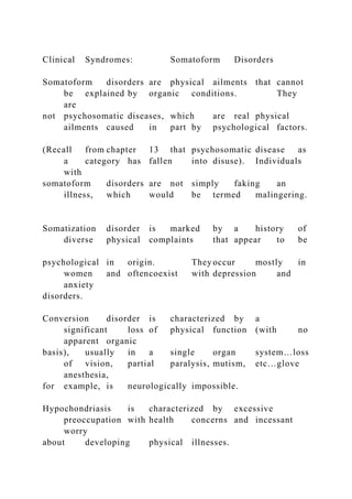 Clinical Syndromes: Somatoform Disorders
Somatoform disorders are physical ailments that cannot
be explained by organic conditions. They
are
not psychosomatic diseases, which are real physical
ailments caused in part by psychological factors.
(Recall from chapter 13 that psychosomatic disease as
a category has fallen into disuse). Individuals
with
somatoform disorders are not simply faking an
illness, which would be termed malingering.
Somatization disorder is marked by a history of
diverse physical complaints that appear to be
psychological in origin. They occur mostly in
women and oftencoexist with depression and
anxiety
disorders.
Conversion disorder is characterized by a
significant loss of physical function (with no
apparent organic
basis), usually in a single organ system…loss
of vision, partial paralysis, mutism, etc…glove
anesthesia,
for example, is neurologically impossible.
Hypochondriasis is characterized by excessive
preoccupation with health concerns and incessant
worry
about developing physical illnesses.
 