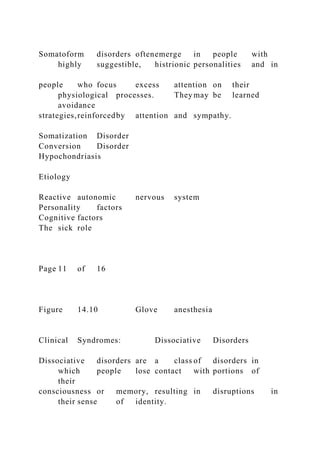 Somatoform disorders oftenemerge in people with
highly suggestible, histrionic personalities and in
people who focus excess attention on their
physiological processes. They may be learned
avoidance
strategies,reinforcedby attention and sympathy.
Somatization Disorder
Conversion Disorder
Hypochondriasis
Etiology
Reactive autonomic nervous system
Personality factors
Cognitive factors
The sick role
Page 11 of 16
Figure 14.10 Glove anesthesia
Clinical Syndromes: Dissociative Disorders
Dissociative disorders are a class of disorders in
which people lose contact with portions of
their
consciousness or memory, resulting in disruptions in
their sense of identity.
 