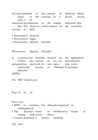 their development of this pattern of behavior, others
argue to the contrary. In a recent survey,
only ¼ of
American psychiatrists in the sample indicated that
they felt therewas solid evidence for the scientific
validity of DID.
v Dissociative amnesia
v Dissociative fugue
v Dissociative identity disorder
Dissociative Identity Disorder
A controversial disorder marked by the appearance
within one person of two or more distinct
personalities, each with its own name and traits;
commonly known as “Multiple Personality
Disorder
(MPD).”
The DID Controversy
Page 12 of 16
First view
v MPD is common but oftenunrecognized or
misdiagnosed.
v The disorder starts in childhood as means of
coping with severe abuse
v Trauma produced a mental splitting.
2nd view
 