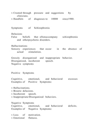 v Created through pressure and suggestions by
clinicians.
v Handfuls of diagnoses to 10000 since1980.
Symptoms of Schizophrenia
Delusions
False beliefs that oftenaccompany schizophrenia
and otherpsychotic disorders.
Hallucinations
Sensory experiences that occur in the absence of
actual stimulation.
Grossly disorganized and inappropriate behavior.
Disorganized, incoherent speech.
Negative symptoms
Positive Symptoms
Cognitive, emotional, and behavioral excesses
Examples of Positive Symptoms:
v Hallucinations.
v Bizarre delusions.
v Incoherent speech.
v Inappropriate/Disorganized behaviors.
Negative Symptoms
Cognitive, emotional, and behavioral deficits.
Examples of Negative Symptoms:
v Loss of motivation.
v Emotional flatness.
 