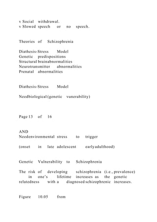 v Social withdrawal.
v Slowed speech or no speech.
Theories of Schizophrenia
Diathesis-Stress Model
Genetic predispositions
Structural brainabnormalities
Neurotransmitter abnormalities
Prenatal abnormalities
Diathesis-Stress Model
Needbiological (genetic vunerability)
Page 13 of 16
AND
Needenvironmental stress to trigger
(onset in late adolescent earlyadulthood)
Genetic Vulnerability to Schizophrenia
The risk of developing schizophrenia (i.e., prevalence)
in one’s lifetime increases as the genetic
relatedness with a diagnosed schizophrenic increases.
Figure 10.05 from
 