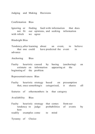 Judging and Making Decisions
Confirmation Bias
Ignoring or finding fault with information that does
not fit our opinions, and seeking information
with which we agree
Hindsight Bias
Tendency,after learning about an event, to believe
that one could have predicted the event in
advance
Anchoring Bias
Faulty heuristic caused by basing (anchoring) an
estimate on information appearing at the
beginning of the problem
Representativeness Bias
Faulty heuristic strategy based on presumption
that, once somethingis categorized, it shares all
features of othermembers in that category
Availability Bias
Faulty heuristic strategy that comes from our
tendency to judge probabilities of events by
how
readily examples come to mind
Tyranny of Choice
 