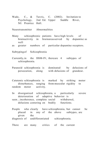 Wade, C., & Tavris, C. (2002). Invitation to
Psychology, 2nd Ed. Upper Saddle River,
NJ: Prentice Hall.
Neurotransmitter Abnormalities
Many schizophrenic patients have high levels of
brainactivity in brainareasserved by dopamine as
well
as greater numbers of particular dopamine receptors.
Subtyping of Schizophrenia
Currently,in the DSM-IV, thereare 4 subtypes of
schizophrenia.
Paranoid schizophrenia is dominated by delusions of
persecution, along with delusions of grandeur.
Catatonic schizophrenia is marked by striking motor
disturbances, ranging from muscular rigidity to
random motor activity.
In disorganized schizophrenia, a particularly severe
deterioration of adaptive behavior is
seen…incoherence, complete social withdrawal,
delusions centering on bodily functions.
People who clearly have schizophrenia, but cannot be
placed in any of the above subtypes, are
given the
diagnosis of undifferentiated schizophrenia.
There are many critics of the current
 