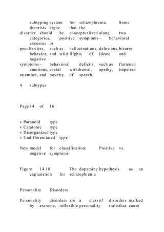 subtyping system for schizophrenia. Some
theorists argue that the
disorder should be conceptualized along two
categories, positive symptoms – behavioral
excesses or
peculiarities, such as hallucinations, delusions, bizarre
behavior, and wild flights of ideas; and
negative
symptoms – behavioral deficits, such as flattened
emotions, social withdrawal, apathy, impaired
attention, and poverty of speech.
4 subtypes
Page 14 of 16
v Paranoid type
v Catatonic type
v Disorganized type
v Undifferentiated type
New model for classification: Positive vs.
negative symptoms
Figure 14.18 The dopamine hypothesis as an
explanation for schizophrenia
Personality Disorders
Personality disorders are a class of disorders marked
by extreme, inflexible personality traitsthat cause
 