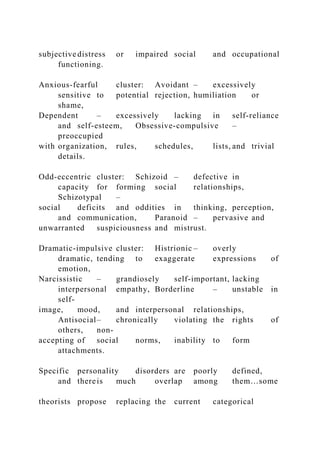 subjective distress or impaired social and occupational
functioning.
Anxious-fearful cluster: Avoidant – excessively
sensitive to potential rejection, humiliation or
shame,
Dependent – excessively lacking in self-reliance
and self-esteem, Obsessive-compulsive –
preoccupied
with organization, rules, schedules, lists, and trivial
details.
Odd-eccentric cluster: Schizoid – defective in
capacity for forming social relationships,
Schizotypal –
social deficits and oddities in thinking, perception,
and communication, Paranoid – pervasive and
unwarranted suspiciousness and mistrust.
Dramatic-impulsive cluster: Histrionic – overly
dramatic, tending to exaggerate expressions of
emotion,
Narcissistic – grandiosely self-important, lacking
interpersonal empathy, Borderline – unstable in
self-
image, mood, and interpersonal relationships,
Antisocial– chronically violating the rights of
others, non-
accepting of social norms, inability to form
attachments.
Specific personality disorders are poorly defined,
and thereis much overlap among them…some
theorists propose replacing the current categorical
 