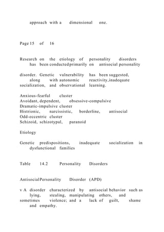approach with a dimensional one.
Page 15 of 16
Research on the etiology of personality disorders
has been conducted primarily on antisocial personality
disorder. Genetic vulnerability has been suggested,
along with autonomic reactivity,inadequate
socialization, and observational learning.
Anxious-fearful cluster
Avoidant, dependent, obsessive-compulsive
Dramatic-impulsive cluster
Histrionic, narcissistic, borderline, antisocial
Odd-eccentric cluster
Schizoid, schizotypal, paranoid
Etiology
Genetic predispositions, inadequate socialization in
dysfunctional families
Table 14.2 Personality Disorders
AntisocialPersonality Disorder (APD)
v A disorder characterized by antisocial behavior such as
lying, stealing, manipulating others, and
sometimes violence; and a lack of guilt, shame
and empathy.
 