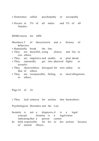 v Sometimes called psychopathy or sociopathy
v Occurs in 3% of all males and 1% of all
females.
DSMCriteria for APD
Musthave 3 of thesecriteria and a history of
behaviors
v Repeatedly break the law.
v They are deceitful, using aliases and lies to
con others.
v They are impulsive and unable to plan ahead.
v They repeatedly get into physical fights or
assaults.
v They showreckless disregard for own safety or
that of others.
v They are irresponsible, failing to meet obligations
to others.
Page 16 of 16
v They lack remorse for actions that harmothers.
Psychological Disorders and the Law
Insanity is not a diagnosis, it is a legal
concept. Insanity is a legal status
indicating that a person cannot
be held responsible for his or her actions because
of mental illness.
 