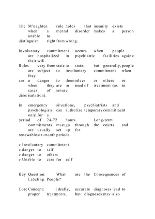The M’naghten rule holds that insanity exists
when a mental disorder makes a person
unable to
distinguish right from wrong.
Involuntary commitment occurs when people
are hospitalized in psychiatric facilities against
their will.
Rules vary from state to state, but generally, people
are subject to involuntary commitment when
they
are a danger to themselves or others or
when they are in need of treatment (as in
cases of severe
disorientation).
In emergency situations, psychiatrists and
psychologists can authorize temporary commitment
only for a
period of 24-72 hours. Long-term
commitments must go through the courts and
are usually set up for
renewable six-month periods.
v Involuntary commitment
v danger to self
v danger to others
v Unable to care for self
Key Question: What are the Consequences of
Labeling People?
Core Concept: Ideally, accurate diagnoses lead to
proper treatments, but diagnoses may also
 