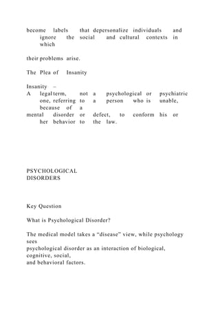 become labels that depersonalize individuals and
ignore the social and cultural contexts in
which
their problems arise.
The Plea of Insanity
Insanity –
A legal term, not a psychological or psychiatric
one, referring to a person who is unable,
because of a
mental disorder or defect, to conform his or
her behavior to the law.
PSYCHOLOGICAL
DISORDERS
Key Question
What is Psychological Disorder?
The medical model takes a “disease” view, while psychology
sees
psychological disorder as an interaction of biological,
cognitive, social,
and behavioral factors.
 