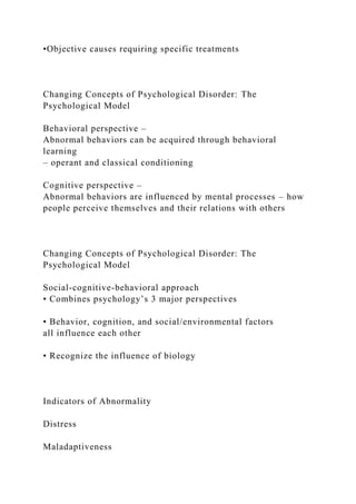 •Objective causes requiring specific treatments
Changing Concepts of Psychological Disorder: The
Psychological Model
Behavioral perspective –
Abnormal behaviors can be acquired through behavioral
learning
– operant and classical conditioning
Cognitive perspective –
Abnormal behaviors are influenced by mental processes – how
people perceive themselves and their relations with others
Changing Concepts of Psychological Disorder: The
Psychological Model
Social-cognitive-behavioral approach
• Combines psychology’s 3 major perspectives
• Behavior, cognition, and social/environmental factors
all influence each other
• Recognize the influence of biology
Indicators of Abnormality
Distress
Maladaptiveness
 