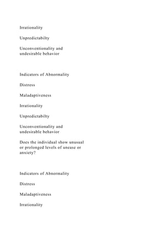 Irrationality
Unpredictabilty
Unconventionality and
undesirable behavior
Indicators of Abnormality
Distress
Maladaptiveness
Irrationality
Unpredictabilty
Unconventionality and
undesirable behavior
Does the individual show unusual
or prolonged levels of unease or
anxiety?
Indicators of Abnormality
Distress
Maladaptiveness
Irrationality
 