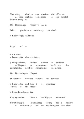 Too many choices can interfere with effective
decision making, sometimes to the pointof
immobilizing us.
On Becoming a Creative Genius
What produces extraordinary creativity?
v Knowledge; expertise
Page 5 of 9
v Aptitude
v Personality characteristics
§ Independence, intense interest in problem,
willingness to restructure, preference for
complexity, need for stimulating interaction
On Becoming an Expert
Differences between experts and novices:
v Knowledge and how it is organized
-“tricks of the trade”
v Considerable practice
Key Question: How is Intelligence Measured?
Core Concept: Intelligence testing has a history
of controversy, but most psychologists now view
 