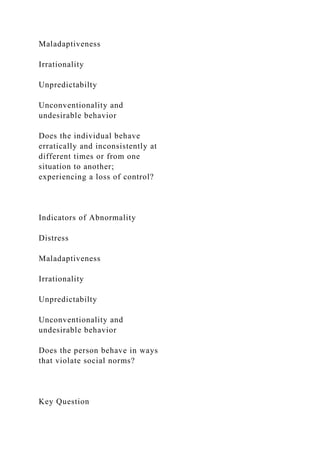 Maladaptiveness
Irrationality
Unpredictabilty
Unconventionality and
undesirable behavior
Does the individual behave
erratically and inconsistently at
different times or from one
situation to another;
experiencing a loss of control?
Indicators of Abnormality
Distress
Maladaptiveness
Irrationality
Unpredictabilty
Unconventionality and
undesirable behavior
Does the person behave in ways
that violate social norms?
Key Question
 