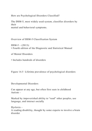 How are Psychological Disorders Classified?
The DSM-5, most widely used system, classifies disorders by
their
mental and behavioral symptoms.
Overview of DSM-5 Classification System
DSM-5 – (2013):
• Fourth edition of the Diagnostic and Statistical Manual
of Mental Disorders
• Includes hundreds of disorders
Figure 14.5 Lifetime prevalence of psychological disorders
Developmental Disorders
Can appear at any age, but often first seen in childhood
Autism –
Marked by impoverished ability to “read” other peoples, use
language, and interact socially
Dyslexia –
A reading disability, thought by some experts to involve a brain
disorder
 