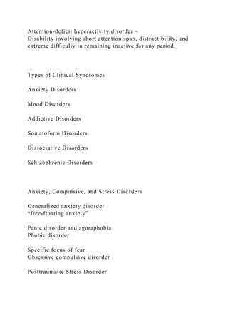Attention-deficit hyperactivity disorder –
Disability involving short attention span, distractibility, and
extreme difficulty in remaining inactive for any period
Types of Clinical Syndromes
Anxiety Disorders
Mood Disorders
Addictive Disorders
Somatoform Disorders
Dissociative Disorders
Schizophrenic Disorders
Anxiety, Compulsive, and Stress Disorders
Generalized anxiety disorder
“free-floating anxiety”
Panic disorder and agoraphobia
Phobic disorder
Specific focus of fear
Obsessive compulsive disorder
Posttraumatic Stress Disorder
 