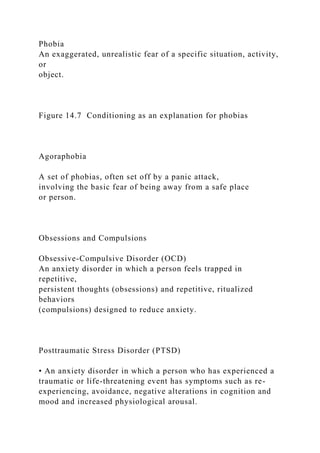 Phobia
An exaggerated, unrealistic fear of a specific situation, activity,
or
object.
Figure 14.7 Conditioning as an explanation for phobias
Agoraphobia
A set of phobias, often set off by a panic attack,
involving the basic fear of being away from a safe place
or person.
Obsessions and Compulsions
Obsessive-Compulsive Disorder (OCD)
An anxiety disorder in which a person feels trapped in
repetitive,
persistent thoughts (obsessions) and repetitive, ritualized
behaviors
(compulsions) designed to reduce anxiety.
Posttraumatic Stress Disorder (PTSD)
• An anxiety disorder in which a person who has experienced a
traumatic or life-threatening event has symptoms such as re-
experiencing, avoidance, negative alterations in cognition and
mood and increased physiological arousal.
 