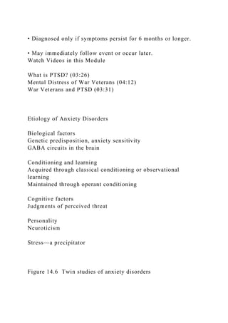 • Diagnosed only if symptoms persist for 6 months or longer.
• May immediately follow event or occur later.
Watch Videos in this Module
What is PTSD? (03:26)
Mental Distress of War Veterans (04:12)
War Veterans and PTSD (03:31)
Etiology of Anxiety Disorders
Biological factors
Genetic predisposition, anxiety sensitivity
GABA circuits in the brain
Conditioning and learning
Acquired through classical conditioning or observational
learning
Maintained through operant conditioning
Cognitive factors
Judgments of perceived threat
Personality
Neuroticism
Stress—a precipitator
Figure 14.6 Twin studies of anxiety disorders
 