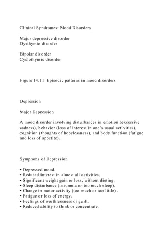 Clinical Syndromes: Mood Disorders
Major depressive disorder
Dysthymic disorder
Bipolar disorder
Cyclothymic disorder
Figure 14.11 Episodic patterns in mood disorders
Depression
Major Depression
A mood disorder involving disturbances in emotion (excessive
sadness), behavior (loss of interest in one’s usual activities),
cognition (thoughts of hopelessness), and body function (fatigue
and loss of appetite).
Symptoms of Depression
• Depressed mood.
• Reduced interest in almost all activities.
• Significant weight gain or loss, without dieting.
• Sleep disturbance (insomnia or too much sleep).
• Change in motor activity (too much or too little) .
• Fatigue or loss of energy.
• Feelings of worthlessness or guilt.
• Reduced ability to think or concentrate.
 