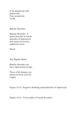 to be diagnosed with
depression.
True around the
world.
Bipolar Disorder
Bipolar Disorder: A
mood disorder in which
episodes of depression
and mania (excessive
euphoria) occur.
Mood
The Bipolar Brain
Bipolar disorder can
have rapid mood swings
These wild changes are
shown in brain activity
(right)
Figure 14.15 Negative thinking and prediction of depression
Figure 14.13 Twin studies of mood disorders
 