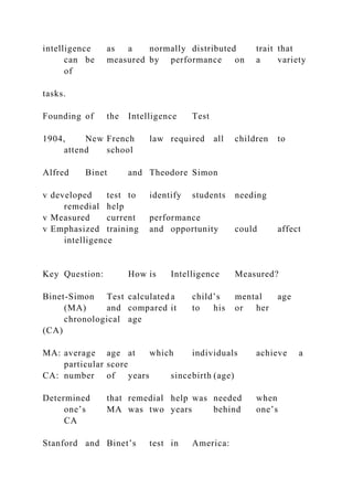intelligence as a normally distributed trait that
can be measured by performance on a variety
of
tasks.
Founding of the Intelligence Test
1904, New French law required all children to
attend school
Alfred Binet and Theodore Simon
v developed test to identify students needing
remedial help
v Measured current performance
v Emphasized training and opportunity could affect
intelligence
Key Question: How is Intelligence Measured?
Binet-Simon Test calculated a child’s mental age
(MA) and compared it to his or her
chronological age
(CA)
MA: average age at which individuals achieve a
particular score
CA: number of years sincebirth (age)
Determined that remedial help was needed when
one’s MA was two years behind one’s
CA
Stanford and Binet’s test in America:
 