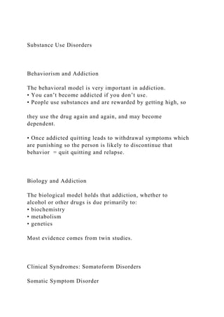 Substance Use Disorders
Behaviorism and Addiction
The behavioral model is very important in addiction.
• You can’t become addicted if you don’t use.
• People use substances and are rewarded by getting high, so
they use the drug again and again, and may become
dependent.
• Once addicted quitting leads to withdrawal symptoms which
are punishing so the person is likely to discontinue that
behavior = quit quitting and relapse.
Biology and Addiction
The biological model holds that addiction, whether to
alcohol or other drugs is due primarily to:
• biochemistry
• metabolism
• genetics
Most evidence comes from twin studies.
Clinical Syndromes: Somatoform Disorders
Somatic Symptom Disorder
 