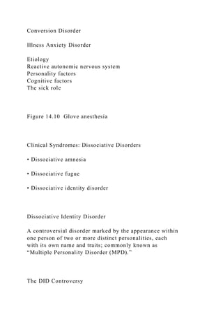 Conversion Disorder
Illness Anxiety Disorder
Etiology
Reactive autonomic nervous system
Personality factors
Cognitive factors
The sick role
Figure 14.10 Glove anesthesia
Clinical Syndromes: Dissociative Disorders
• Dissociative amnesia
• Dissociative fugue
• Dissociative identity disorder
Dissociative Identity Disorder
A controversial disorder marked by the appearance within
one person of two or more distinct personalities, each
with its own name and traits; commonly known as
“Multiple Personality Disorder (MPD).”
The DID Controversy
 