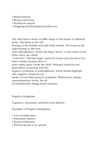 • Hallucinations.
• Bizarre delusions.
• Incoherent speech.
• Inappropriate/Disorganized behaviors.
The slide below shows an MRI image of the brains of identical
twins. The brain on the left
belongs to the healthy twin and looks normal. The brain on the
right belongs to the twin
with schizophrenia. Notice the large “holes” in the center of the
brain, these are called
“ventricles.” Having larger ventricles means you also have less
brain volume because there is
more empty space inside the skull. Enlarged ventricles are
particularly associated with the
negative symptoms of schizophrenia, which should highlight
why negative symptoms are
harder to treat than positive symptoms. Medications change
neurotransmitter levels, but do
not dramatically change brain structure.
Negative Symptoms
Cognitive, emotional, and behavioral deficits.
Examples of Negative Symptoms:
• Loss of motivation.
• Emotional flatness.
• Social withdrawal.
• Slowed speech or no speech.
 