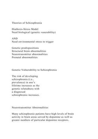 Theories of Schizophrenia
Diathesis-Stress Model
Need biological (genetic vunerability)
AND
Need environmental stress to trigger
Genetic predispositions
Structural brain abnormalities
Neurotransmitter abnormalities
Prenatal abnormalities
Genetic Vulnerability to Schizophrenia
The risk of developing
schizophrenia (i.e.,
prevalence) in one’s
lifetime increases as the
genetic relatedness with
a diagnosed
schizophrenic increases.
Neurotransmitter Abnormalities
Many schizophrenic patients have high levels of brain
activity in brain areas served by dopamine as well as
greater numbers of particular dopamine receptors.
 