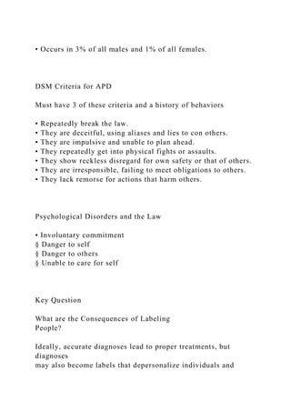 • Occurs in 3% of all males and 1% of all females.
DSM Criteria for APD
Must have 3 of these criteria and a history of behaviors
• Repeatedly break the law.
• They are deceitful, using aliases and lies to con others.
• They are impulsive and unable to plan ahead.
• They repeatedly get into physical fights or assaults.
• They show reckless disregard for own safety or that of others.
• They are irresponsible, failing to meet obligations to others.
• They lack remorse for actions that harm others.
Psychological Disorders and the Law
• Involuntary commitment
§ Danger to self
§ Danger to others
§ Unable to care for self
Key Question
What are the Consequences of Labeling
People?
Ideally, accurate diagnoses lead to proper treatments, but
diagnoses
may also become labels that depersonalize individuals and
 