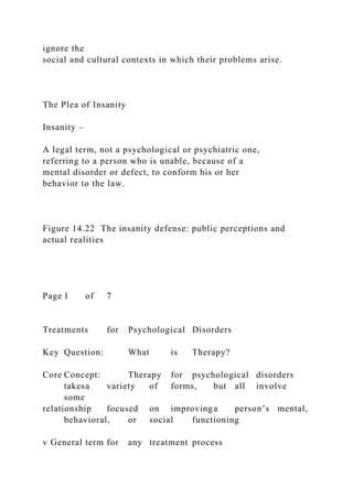 ignore the
social and cultural contexts in which their problems arise.
The Plea of Insanity
Insanity –
A legal term, not a psychological or psychiatric one,
referring to a person who is unable, because of a
mental disorder or defect, to conform his or her
behavior to the law.
Figure 14.22 The insanity defense: public perceptions and
actual realities
Page 1 of 7
Treatments for Psychological Disorders
Key Question: What is Therapy?
Core Concept: Therapy for psychological disorders
takesa variety of forms, but all involve
some
relationship focused on improvinga person’s mental,
behavioral, or social functioning
v General term for any treatment process
 