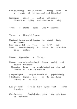 v In psychology and psychiatry, therapy refers to
a variety of psychological and biomedical
techniques aimed at dealing with mental
disorders or coping with problems of living
Types of Mental Health Care Professionals
Therapy in Historical Context
Medieval Europe-mental disorder the work of devils
and demons
Exorcism needed to “beat the devil” out
More recently-mentally ill placed in institutions
called asylums
Modern Approaches to Therapy
Modern approaches-abandoned demon model and
abusive treatments
v Therapies based on psychological and biological
theories of mind and behavior
§ Psychological therapies oftencalled psychotherapy
§ Biological therapies focus on the underlying
biology of the brain
Key Question: How Do Psychologists Treat Mental
Disorders
Core Concept: Psychologists employ two main forms
of treatment:
 