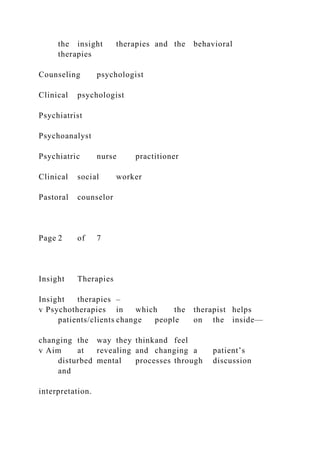 the insight therapies and the behavioral
therapies
Counseling psychologist
Clinical psychologist
Psychiatrist
Psychoanalyst
Psychiatric nurse practitioner
Clinical social worker
Pastoral counselor
Page 2 of 7
Insight Therapies
Insight therapies –
v Psychotherapies in which the therapist helps
patients/clients change people on the inside—
changing the way they thinkand feel
v Aim at revealing and changing a patient’s
disturbed mental processes through discussion
and
interpretation.
 