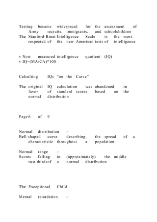 Testing became widespread for the assessment of
Army recruits, immigrants, and schoolchildren
The Stanford-Binet Intelligence Scale is the most
respected of the new American tests of intelligence
v Now measured intelligence quotient (IQ)
v IQ=(MA/CA)*100
Calculting IQs “on the Curve”
The original IQ calculation was abandoned in
favor of standard scores based on the
normal distribution
Page 6 of 9
Normal distribution –
Bell-shaped curve describing the spread of a
characteristic throughout a population
Normal range –
Scores falling in (approximately) the middle
two-thirdsof a normal distribution
The Exceptional Child
Mental retardation –
 