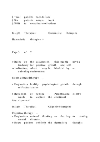 § Treat patients face-to-face
§ See patients once a week
§ Shift to conscious motivations
Insight Therapies: Humanistic therapies
Humanistic therapies –
Page 3 of 7
v Based on the assumption that people have a
tendency for positive growth and self
actualization, which may be blocked by an
unhealthy environment
Client-centeredtherapy –
v Emphasizes healthy psychological growth through
self-actualization
§ Reflection of feeling – Paraphrasing client’s
words to capture the emotional
tone expressed
Insight Therapies: Cognitive therapies
Cognitive therapy –
v Emphasizes rational thinking as the key to treating
mental disorder
v Helps patients confront the destructive thoughts
 