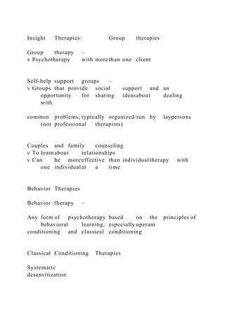 Insight Therapies: Group therapies
Group therapy –
v Psychotherapy with more than one client
Self-help support groups –
v Groups that provide social support and an
opportunity for sharing ideasabout dealing
with
common problems; typically organized/run by laypersons
(not professional therapists)
Couples and family counseling
v To learnabout relationships
v Can be more effective than individual therapy with
one individual at a time
Behavior Therapies
Behavior therapy –
Any form of psychotherapy based on the principles of
behavioral learning, especially operant
conditioning and classical conditioning
Classical Conditioning Therapies
Systematic
desensitization
 