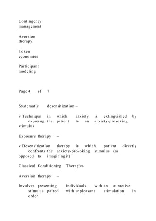 Contingency
management
Aversion
therapy
Token
economies
Participant
modeling
Page 4 of 7
Systematic desensitization –
v Technique in which anxiety is extinguished by
exposing the patient to an anxiety-provoking
stimulus
Exposure therapy –
v Desensitization therapy in which patient directly
confronts the anxiety-provoking stimulus (as
opposed to imagining it)
Classical Conditioning Therapies
Aversion therapy –
Involves presenting individuals with an attractive
stimulus paired with unpleasant stimulation in
order
 