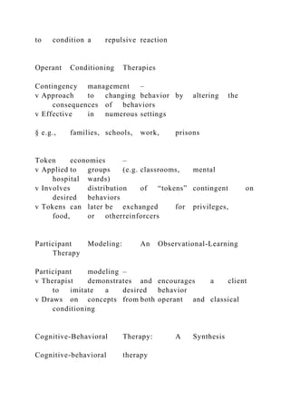 to condition a repulsive reaction
Operant Conditioning Therapies
Contingency management –
v Approach to changing behavior by altering the
consequences of behaviors
v Effective in numerous settings
§ e.g., families, schools, work, prisons
Token economies –
v Applied to groups (e.g. classrooms, mental
hospital wards)
v Involves distribution of “tokens” contingent on
desired behaviors
v Tokens can later be exchanged for privileges,
food, or otherreinforcers
Participant Modeling: An Observational-Learning
Therapy
Participant modeling –
v Therapist demonstrates and encourages a client
to imitate a desired behavior
v Draws on concepts from both operant and classical
conditioning
Cognitive-Behavioral Therapy: A Synthesis
Cognitive-behavioral therapy
 