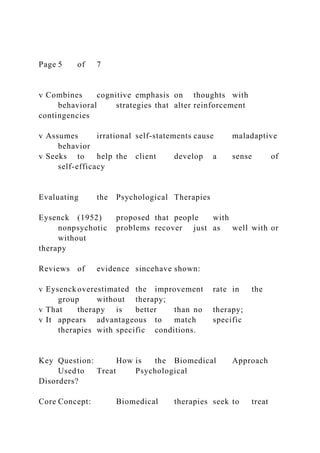 Page 5 of 7
v Combines cognitive emphasis on thoughts with
behavioral strategies that alter reinforcement
contingencies
v Assumes irrational self-statements cause maladaptive
behavior
v Seeks to help the client develop a sense of
self-efficacy
Evaluating the Psychological Therapies
Eysenck (1952) proposed that people with
nonpsychotic problems recover just as well with or
without
therapy
Reviews of evidence sincehave shown:
v Eysenckoverestimated the improvement rate in the
group without therapy;
v That therapy is better than no therapy;
v It appears advantageous to match specific
therapies with specific conditions.
Key Question: How is the Biomedical Approach
Used to Treat Psychological
Disorders?
Core Concept: Biomedical therapies seek to treat
 
