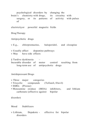 psychological disorders by changing the
brain’s chemistry with drugs, its circuitry with
surgery, or its patterns of activity with pulses
of
electricityor powerful magnetic fields
Drug Therapy
Antipsychotic drugs
v E.g., chlorpromazine, haloperidol, and clozapine
v Usually affect dopamine pathways
v May have side effects
§ Tardive dyskinesia –
Incurable disorder of motor control resulting from
long-term use of antipsychotic drugs
Antidepressant Drugs
v Three major categories
• Tricyclic compounds (Tofranil, Elavil)
• SSRIs (Prozac)
• Monoamine oxidase (MOA) inhibitors, and lithium
carbonate (effective against bipolar
disorder)
Mood Stabilizers
v Lithium, Depakote - effective for bipolar
disorders
 