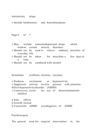 Antianxiety drugs
v Include barbiturates and benzodiazepines
Page 6 of 7
v May include someantidepressant drugs which
work on certain anxiety disorders
v Should not be used to relieve ordinary anxieties of
everyday life
v Should not be taken for more than a few days at
a time
v Should not be combined with alcohol
Stimulants (caffeine, nicotine, cocaine)
v Produces excitement or hyperactivity
v Suppresses activity level in persons with attention-
deficit/hyperactivity disorder (ADHD)
v Controversy exists for use of thesestimulantsfor
children
§ Side effects
§ Growth slowed
§ Concernfor ADHD overdiagnosis of ADHD
Psychosurgery
The general term for surgical intervention in the
 