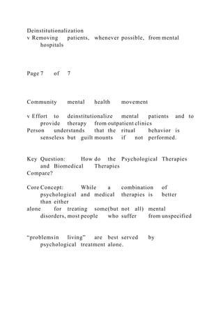 Deinstitutionalization
v Removing patients, whenever possible, from mental
hospitals
Page 7 of 7
Community mental health movement
v Effort to deinstitutionalize mental patients and to
provide therapy from outpatient clinics
Person understands that the ritual behavior is
senseless but guilt mounts if not performed.
Key Question: How do the Psychological Therapies
and Biomedical Therapies
Compare?
Core Concept: While a combination of
psychological and medical therapies is better
than either
alone for treating some(but not all) mental
disorders, most people who suffer from unspecified
“problemsin living” are best served by
psychological treatment alone.
 