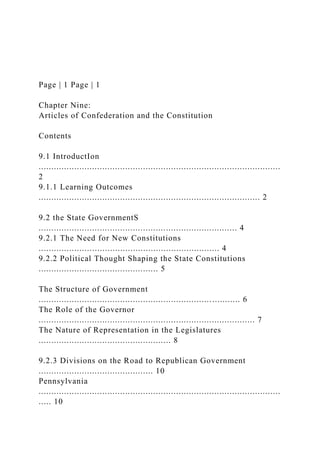 Page | 1 Page | 1
Chapter Nine:
Articles of Confederation and the Constitution
Contents
9.1 IntroductIon
...............................................................................................
2
9.1.1 Learning Outcomes
....................................................................................... 2
9.2 the State GovernmentS
.............................................................................. 4
9.2.1 The Need for New Constitutions
....................................................................... 4
9.2.2 Political Thought Shaping the State Constitutions
............................................... 5
The Structure of Government
............................................................................... 6
The Role of the Governor
..................................................................................... 7
The Nature of Representation in the Legislatures
.................................................... 8
9.2.3 Divisions on the Road to Republican Government
............................................. 10
Pennsylvania
...............................................................................................
..... 10
 