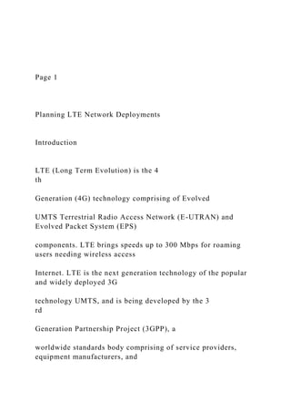 Page 1
Planning LTE Network Deployments
Introduction
LTE (Long Term Evolution) is the 4
th
Generation (4G) technology comprising of Evolved
UMTS Terrestrial Radio Access Network (E-UTRAN) and
Evolved Packet System (EPS)
components. LTE brings speeds up to 300 Mbps for roaming
users needing wireless access
Internet. LTE is the next generation technology of the popular
and widely deployed 3G
technology UMTS, and is being developed by the 3
rd
Generation Partnership Project (3GPP), a
worldwide standards body comprising of service providers,
equipment manufacturers, and
 