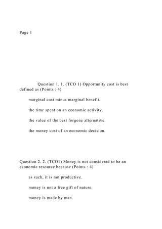 Page 1
Question 1. 1. (TCO 1) Opportunity cost is best
defined as (Points : 4)
marginal cost minus marginal benefit.
the time spent on an economic activity.
the value of the best forgone alternative.
the money cost of an economic decision.
Question 2. 2. (TCO1) Money is not considered to be an
economic resource because (Points : 4)
as such, it is not productive.
money is not a free gift of nature.
money is made by man.
 