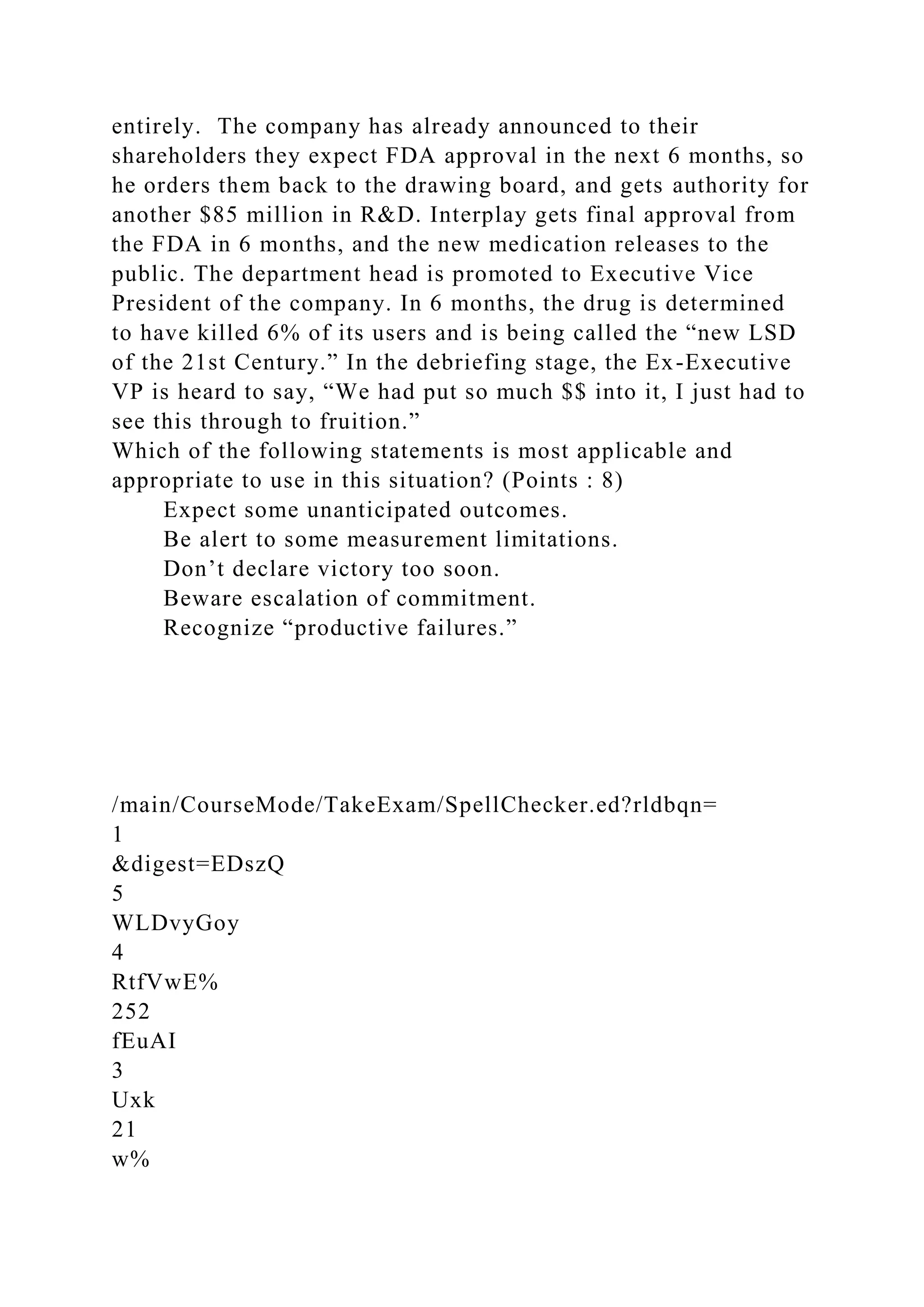 entirely. The company has already announced to their
shareholders they expect FDA approval in the next 6 months, so
he orders them back to the drawing board, and gets authority for
another $85 million in R&D. Interplay gets final approval from
the FDA in 6 months, and the new medication releases to the
public. The department head is promoted to Executive Vice
President of the company. In 6 months, the drug is determined
to have killed 6% of its users and is being called the “new LSD
of the 21st Century.” In the debriefing stage, the Ex-Executive
VP is heard to say, “We had put so much $$ into it, I just had to
see this through to fruition.”
Which of the following statements is most applicable and
appropriate to use in this situation? (Points : 8)
Expect some unanticipated outcomes.
Be alert to some measurement limitations.
Don’t declare victory too soon.
Beware escalation of commitment.
Recognize “productive failures.”
/main/CourseMode/TakeExam/SpellChecker.ed?rldbqn=
1
&digest=EDszQ
5
WLDvyGoy
4
RtfVwE%
252
fEuAI
3
Uxk
21
w%
 