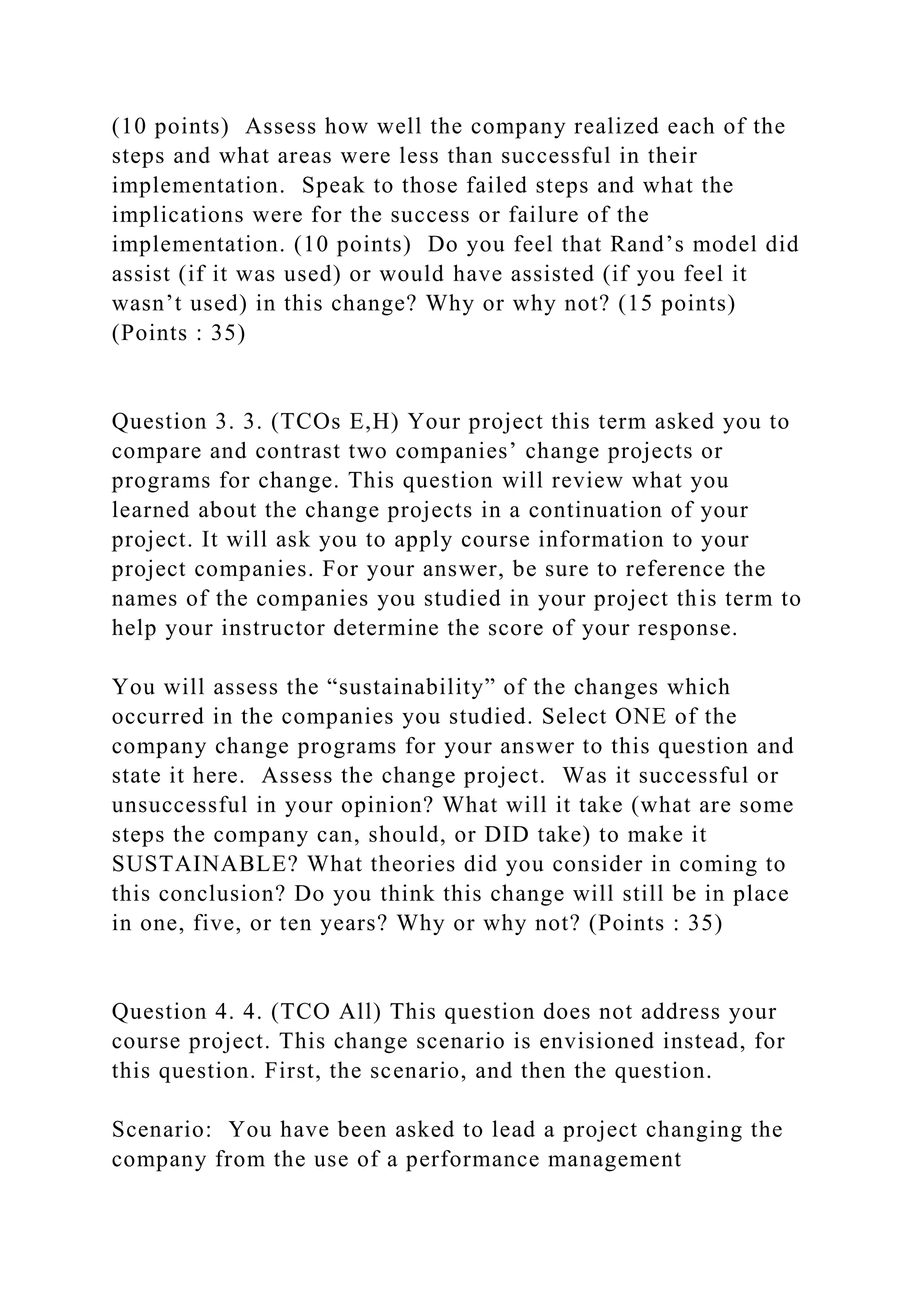 (10 points) Assess how well the company realized each of the
steps and what areas were less than successful in their
implementation. Speak to those failed steps and what the
implications were for the success or failure of the
implementation. (10 points) Do you feel that Rand’s model did
assist (if it was used) or would have assisted (if you feel it
wasn’t used) in this change? Why or why not? (15 points)
(Points : 35)
Question 3. 3. (TCOs E,H) Your project this term asked you to
compare and contrast two companies’ change projects or
programs for change. This question will review what you
learned about the change projects in a continuation of your
project. It will ask you to apply course information to your
project companies. For your answer, be sure to reference the
names of the companies you studied in your project this term to
help your instructor determine the score of your response.
You will assess the “sustainability” of the changes which
occurred in the companies you studied. Select ONE of the
company change programs for your answer to this question and
state it here. Assess the change project. Was it successful or
unsuccessful in your opinion? What will it take (what are some
steps the company can, should, or DID take) to make it
SUSTAINABLE? What theories did you consider in coming to
this conclusion? Do you think this change will still be in place
in one, five, or ten years? Why or why not? (Points : 35)
Question 4. 4. (TCO All) This question does not address your
course project. This change scenario is envisioned instead, for
this question. First, the scenario, and then the question.
Scenario: You have been asked to lead a project changing the
company from the use of a performance management
 