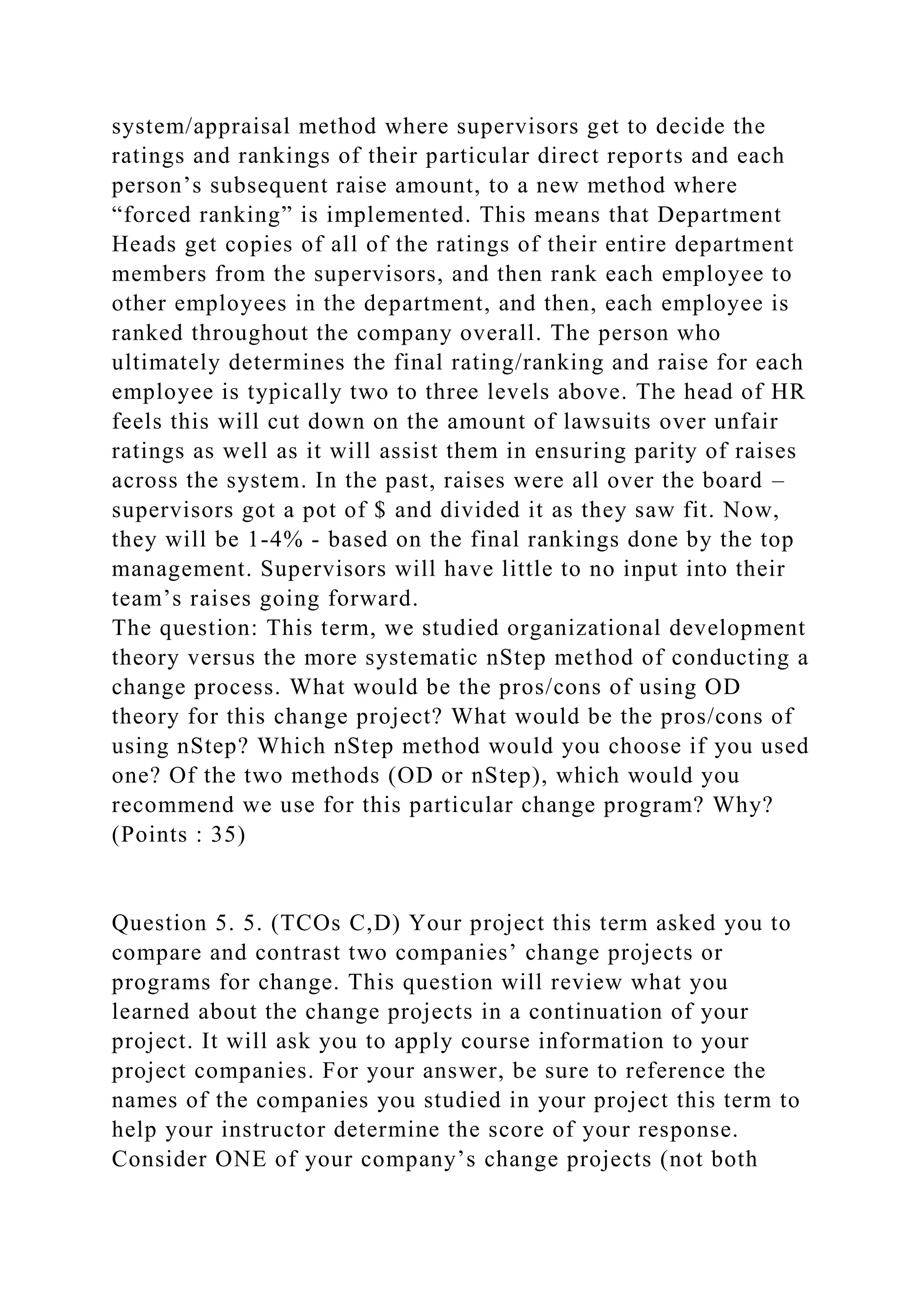 system/appraisal method where supervisors get to decide the
ratings and rankings of their particular direct reports and each
person’s subsequent raise amount, to a new method where
“forced ranking” is implemented. This means that Department
Heads get copies of all of the ratings of their entire department
members from the supervisors, and then rank each employee to
other employees in the department, and then, each employee is
ranked throughout the company overall. The person who
ultimately determines the final rating/ranking and raise for each
employee is typically two to three levels above. The head of HR
feels this will cut down on the amount of lawsuits over unfair
ratings as well as it will assist them in ensuring parity of raises
across the system. In the past, raises were all over the board –
supervisors got a pot of $ and divided it as they saw fit. Now,
they will be 1-4% - based on the final rankings done by the top
management. Supervisors will have little to no input into their
team’s raises going forward.
The question: This term, we studied organizational development
theory versus the more systematic nStep method of conducting a
change process. What would be the pros/cons of using OD
theory for this change project? What would be the pros/cons of
using nStep? Which nStep method would you choose if you used
one? Of the two methods (OD or nStep), which would you
recommend we use for this particular change program? Why?
(Points : 35)
Question 5. 5. (TCOs C,D) Your project this term asked you to
compare and contrast two companies’ change projects or
programs for change. This question will review what you
learned about the change projects in a continuation of your
project. It will ask you to apply course information to your
project companies. For your answer, be sure to reference the
names of the companies you studied in your project this term to
help your instructor determine the score of your response.
Consider ONE of your company’s change projects (not both
 